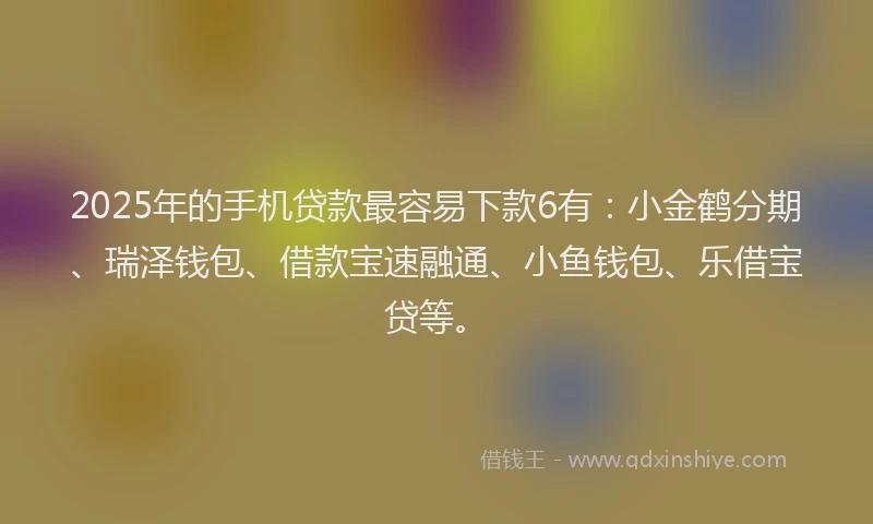 2025年的手机贷款最容易下款6有：小金鹤分期、瑞泽钱包、借款宝速融通、小鱼钱包、乐借宝贷等。