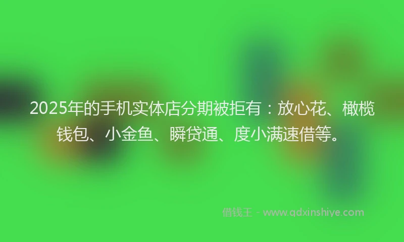 2025年的手机实体店分期被拒有：放心花、橄榄钱包、小金鱼、瞬贷通、度小满速借等。