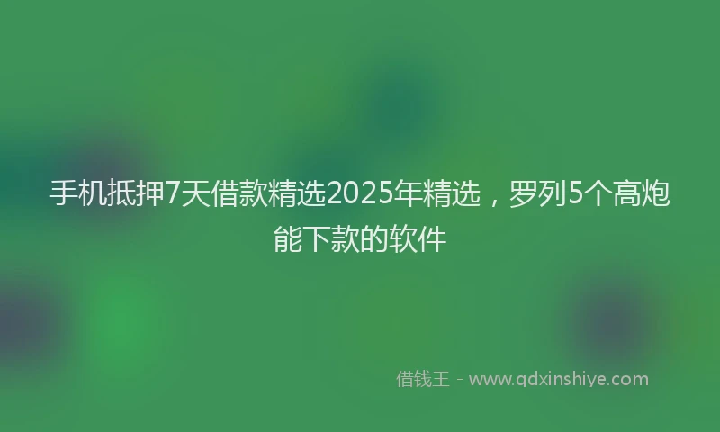 手机抵押7天借款精选2025年精选，罗列5个高炮能下款的软件