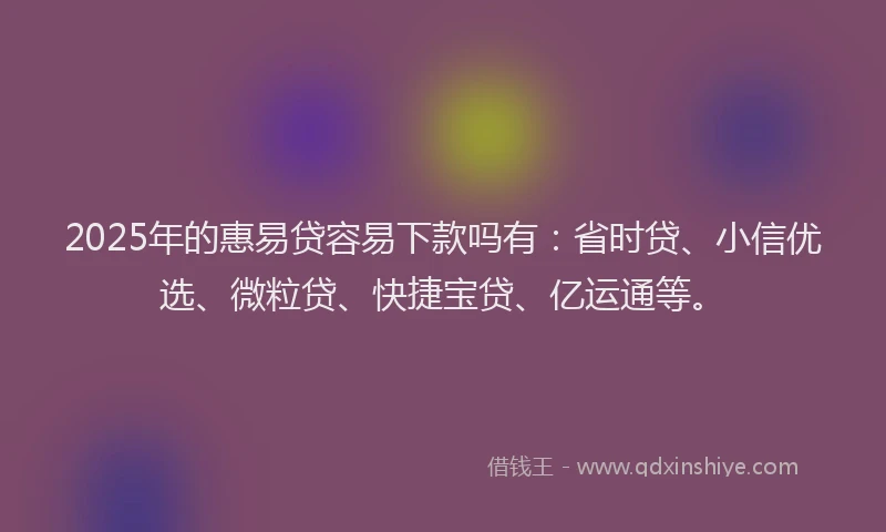 2025年的惠易贷容易下款吗有：省时贷、小信优选、微粒贷、快捷宝贷、亿运通等。