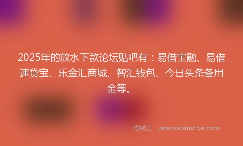 2025年的放水下款论坛贴吧有：易借宝融、易借速贷宝、乐金汇商城、智汇钱包、今日头条备用金等。