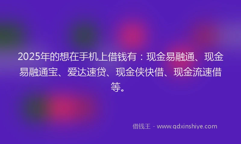 2025年的想在手机上借钱有：现金易融通、现金易融通宝、爱达速贷、现金侠快借、现金流速借等。