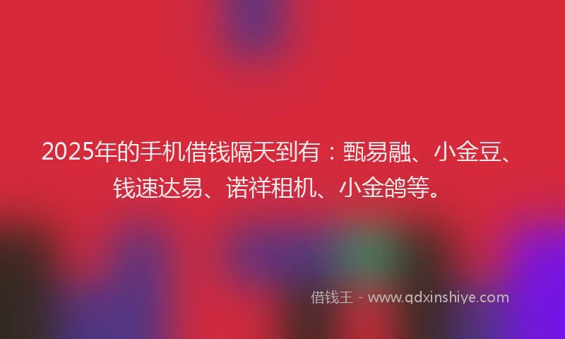 2025年的手机借钱隔天到有：甄易融、小金豆、钱速达易、诺祥租机、小金鸽等。