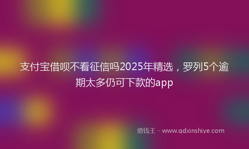 支付宝借呗不看征信吗2025年精选，罗列5个逾期太多仍可下款的app