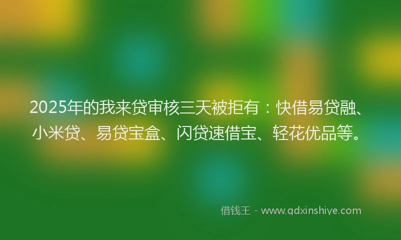 2025年的我来贷审核三天被拒有：快借易贷融、小米贷、易贷宝盒、闪贷速借宝、轻花优品等。