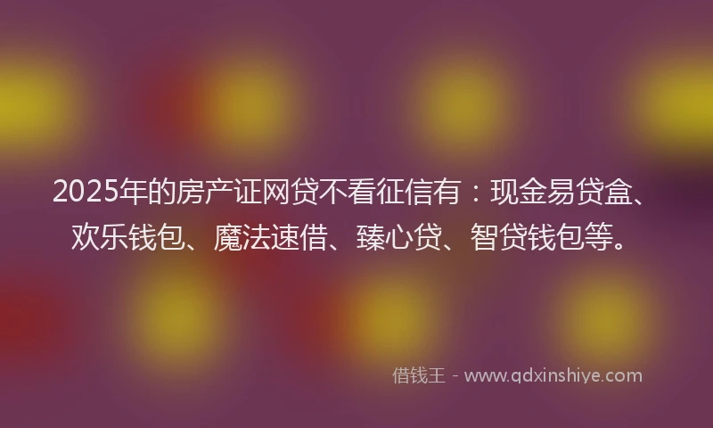 2025年的房产证网贷不看征信有：现金易贷盒、欢乐钱包、魔法速借、臻心贷、智贷钱包等。