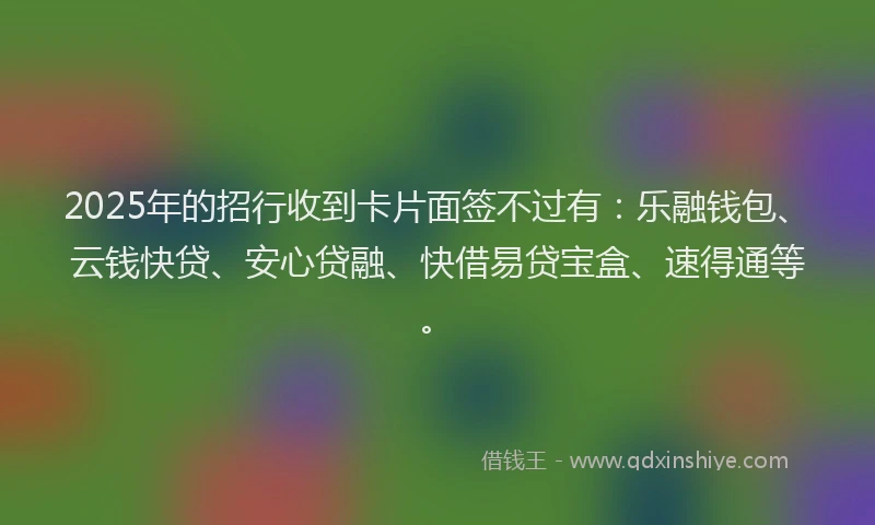 2025年的招行收到卡片面签不过有：乐融钱包、云钱快贷、安心贷融、快借易贷宝盒、速得通等。