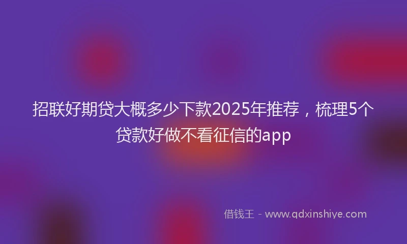 招联好期贷大概多少下款2025年推荐，梳理5个贷款好做不看征信的app