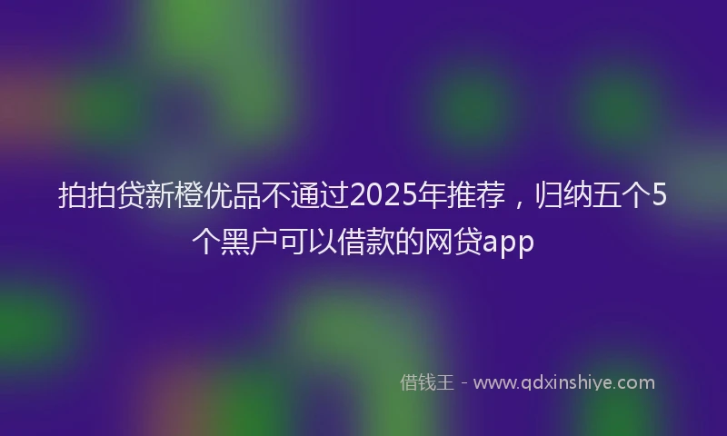 拍拍贷新橙优品不通过2025年推荐，归纳五个5个黑户可以借款的网贷app