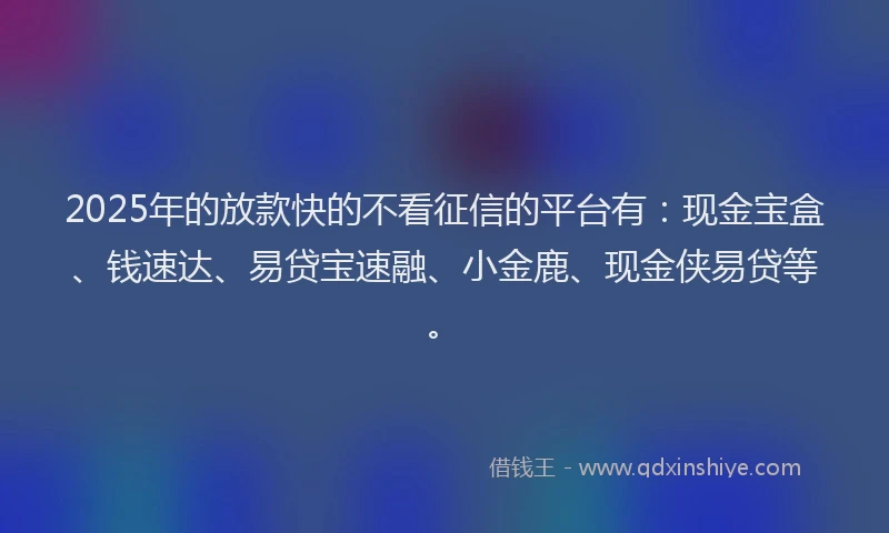 2025年的放款快的不看征信的平台有：现金宝盒、钱速达、易贷宝速融、小金鹿、现金侠易贷等。
