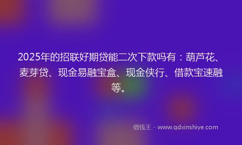 2025年的招联好期贷能二次下款吗有：葫芦花、麦芽贷、现金易融宝盒、现金侠行、借款宝速融等。