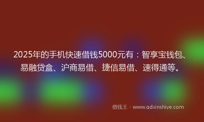 2025年的手机快速借钱5000元有：智享宝钱包、易融贷盒、沪商易借、捷信易借、速得通等。