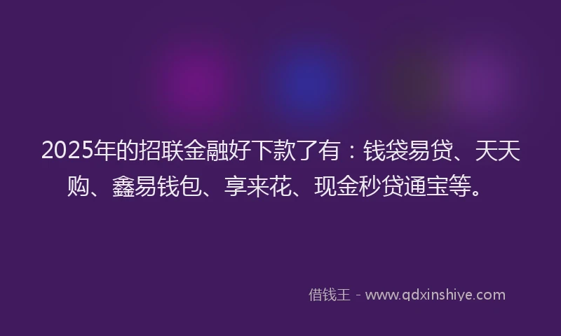 2025年的招联金融好下款了有：钱袋易贷、天天购、鑫易钱包、享来花、现金秒贷通宝等。