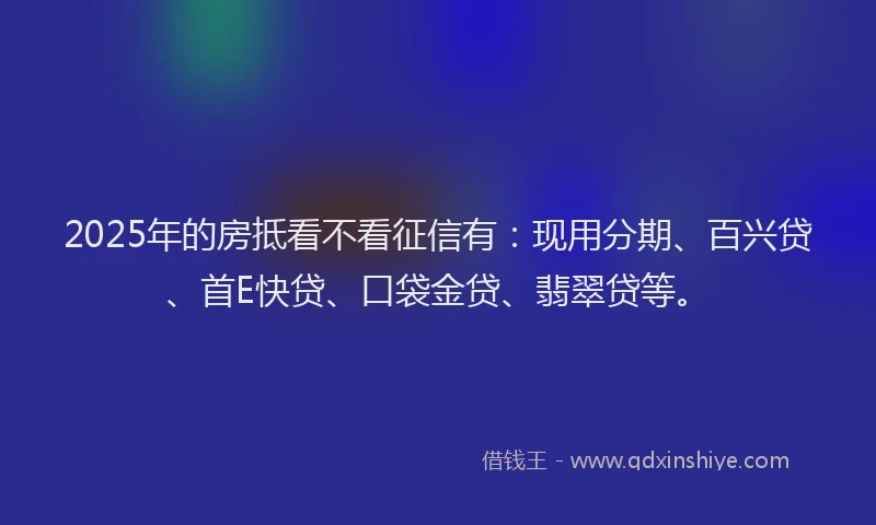 2025年的房抵看不看征信有：现用分期、百兴贷、首E快贷、口袋金贷、翡翠贷等。