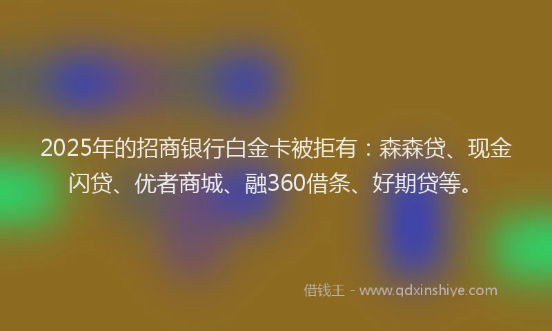 2025年的招商银行白金卡被拒有：森森贷、现金闪贷、优者商城、融360借条、好期贷等。