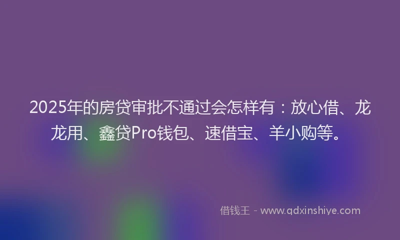 2025年的房贷审批不通过会怎样有：放心借、龙龙用、鑫贷Pro钱包、速借宝、羊小购等。