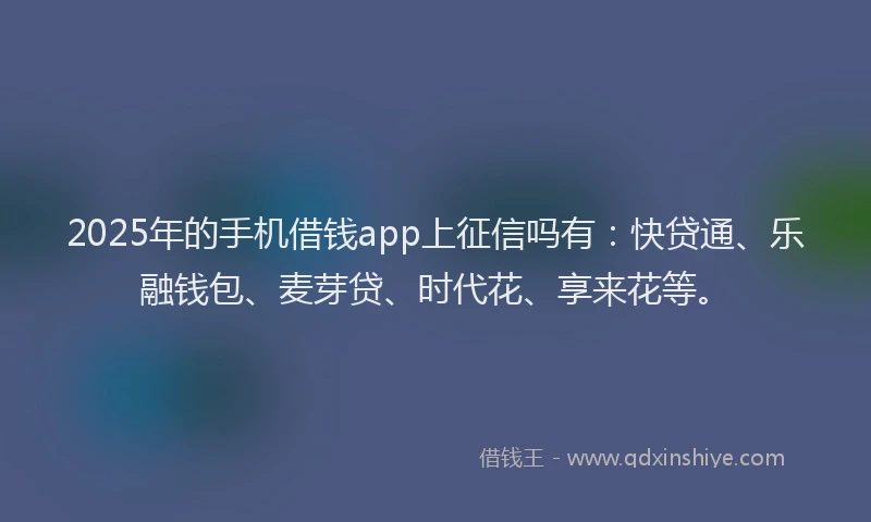 2025年的手机借钱app上征信吗有：快贷通、乐融钱包、麦芽贷、时代花、享来花等。