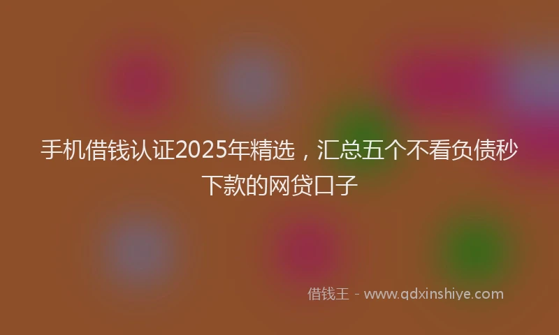 手机借钱认证2025年精选，汇总五个不看负债秒下款的网贷口子