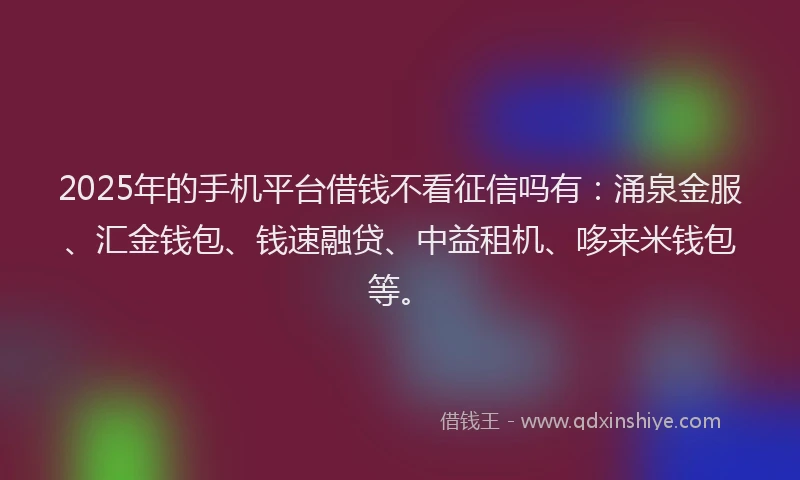 2025年的手机平台借钱不看征信吗有：涌泉金服、汇金钱包、钱速融贷、中益租机、哆来米钱包等。