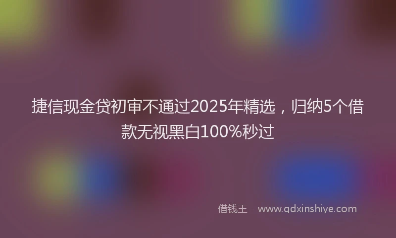 捷信现金贷初审不通过2025年精选，归纳5个借款无视黑白100%秒过