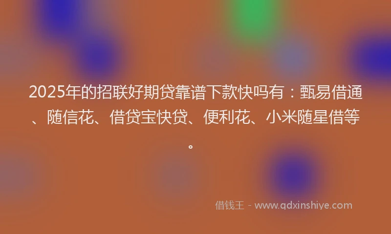 2025年的招联好期贷靠谱下款快吗有：甄易借通、随信花、借贷宝快贷、便利花、小米随星借等。