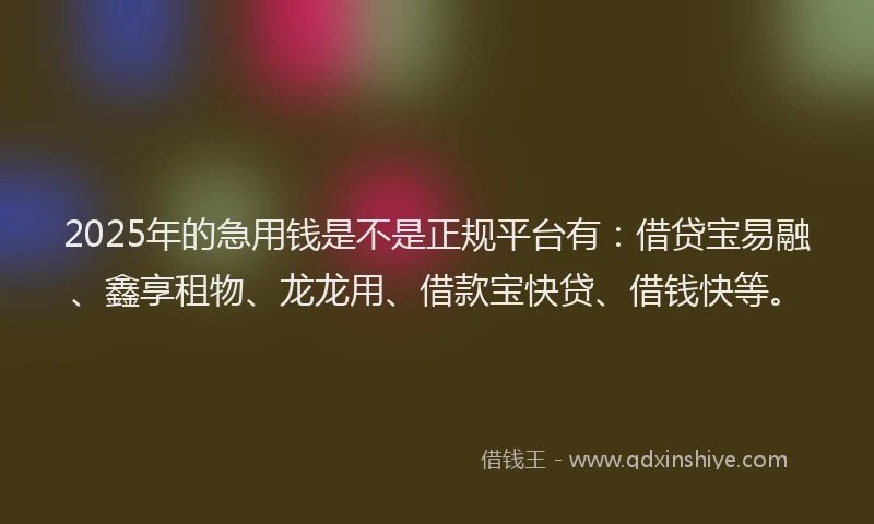 2025年的急用钱是不是正规平台有：借贷宝易融、鑫享租物、龙龙用、借款宝快贷、借钱快等。