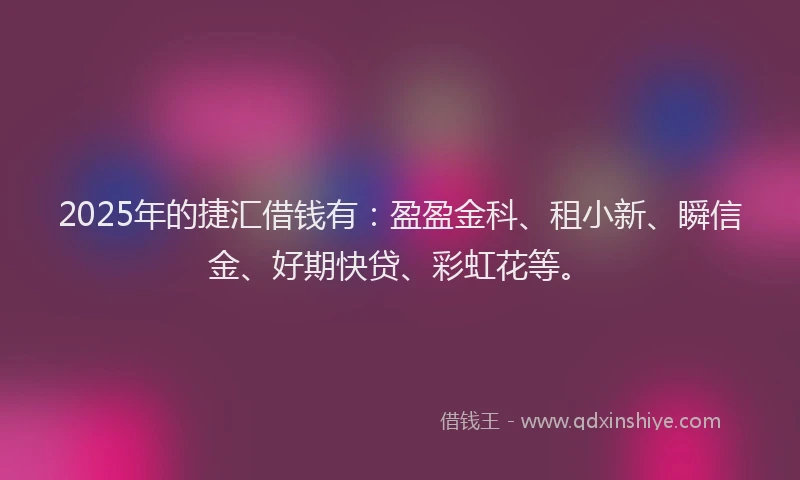 2025年的捷汇借钱有：盈盈金科、租小新、瞬信金、好期快贷、彩虹花等。