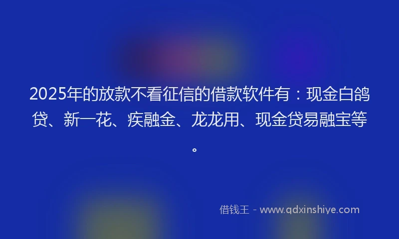 2025年的放款不看征信的借款软件有：现金白鸽贷、新一花、疾融金、龙龙用、现金贷易融宝等。