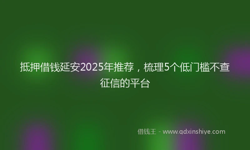 抵押借钱延安2025年推荐，梳理5个低门槛不查征信的平台