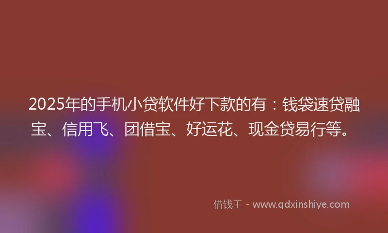 2025年的手机小贷软件好下款的有：钱袋速贷融宝、信用飞、团借宝、好运花、现金贷易行等。