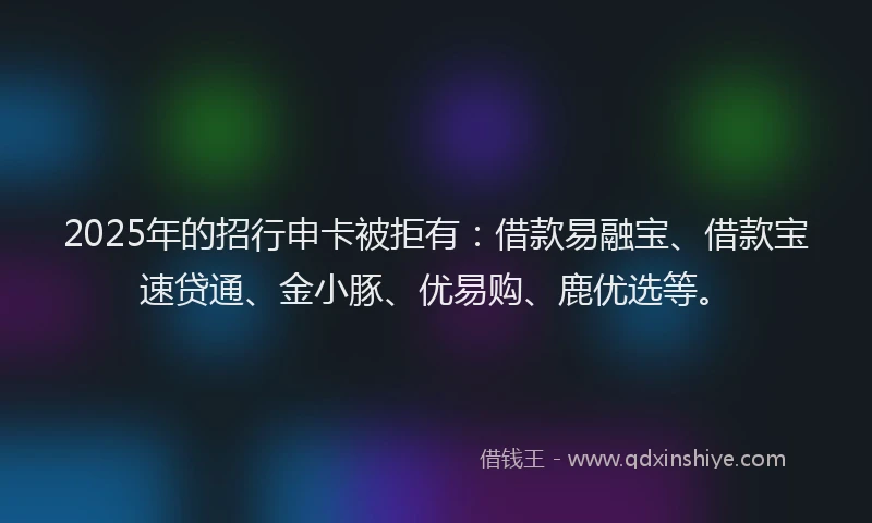 2025年的招行申卡被拒有：借款易融宝、借款宝速贷通、金小豚、优易购、鹿优选等。