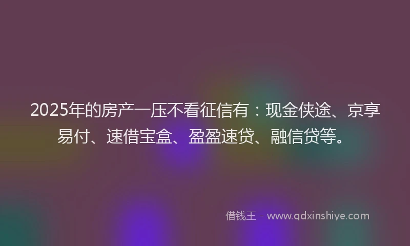 2025年的房产一压不看征信有：现金侠途、京享易付、速借宝盒、盈盈速贷、融信贷等。