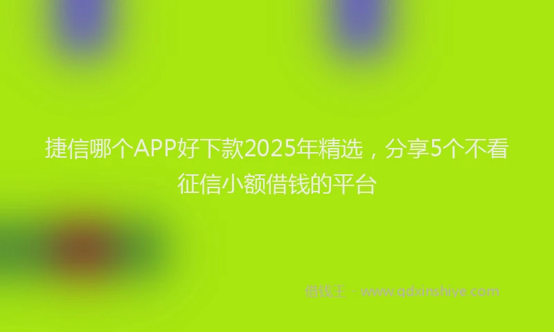 捷信哪个APP好下款2025年精选，分享5个不看征信小额借钱的平台