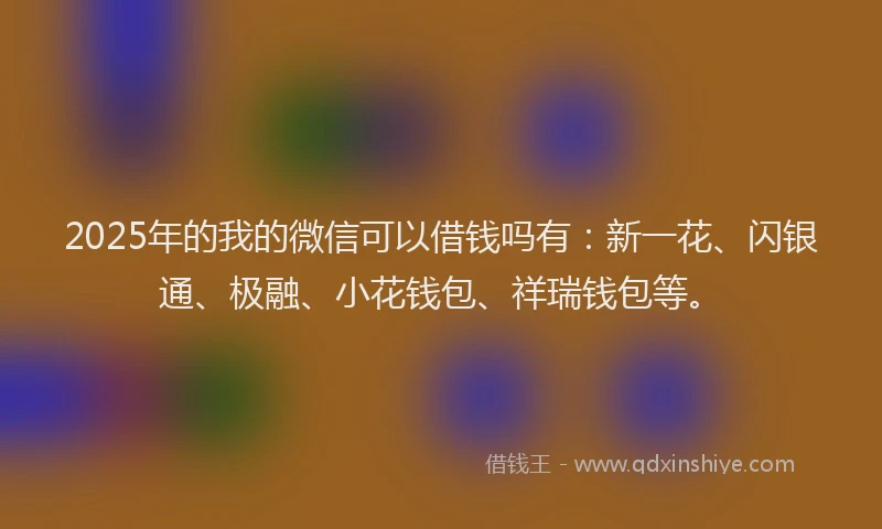 2025年的我的微信可以借钱吗有：新一花、闪银通、极融、小花钱包、祥瑞钱包等。
