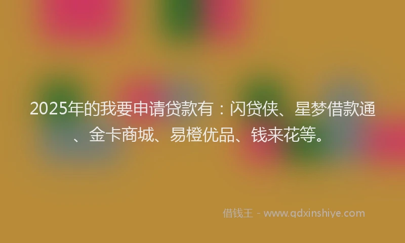 2025年的我要申请贷款有：闪贷侠、星梦借款通、金卡商城、易橙优品、钱来花等。