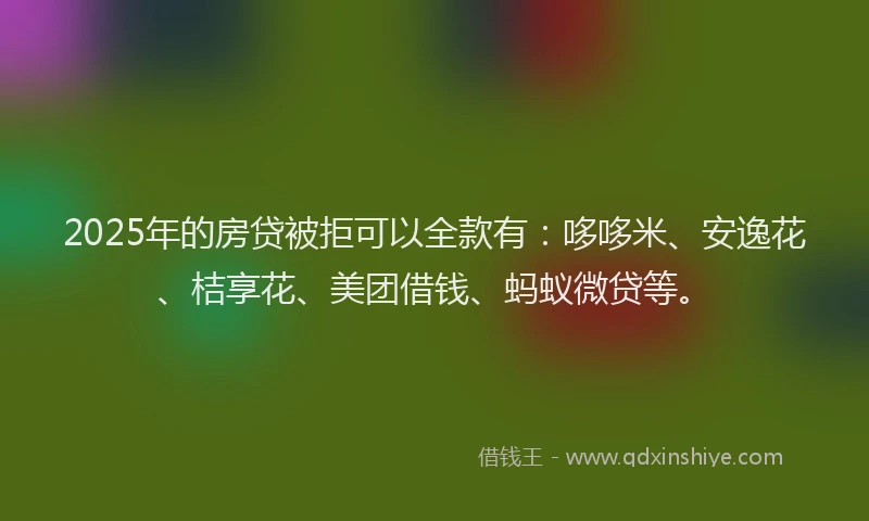 2025年的房贷被拒可以全款有：哆哆米、安逸花、桔享花、美团借钱、蚂蚁微贷等。