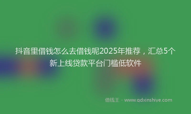 抖音里借钱怎么去借钱呢2025年推荐，汇总5个新上线贷款平台门槛低软件