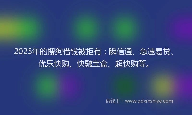 2025年的搜狗借钱被拒有：瞬信通、急速易贷、优乐快购、快融宝盒、超快购等。