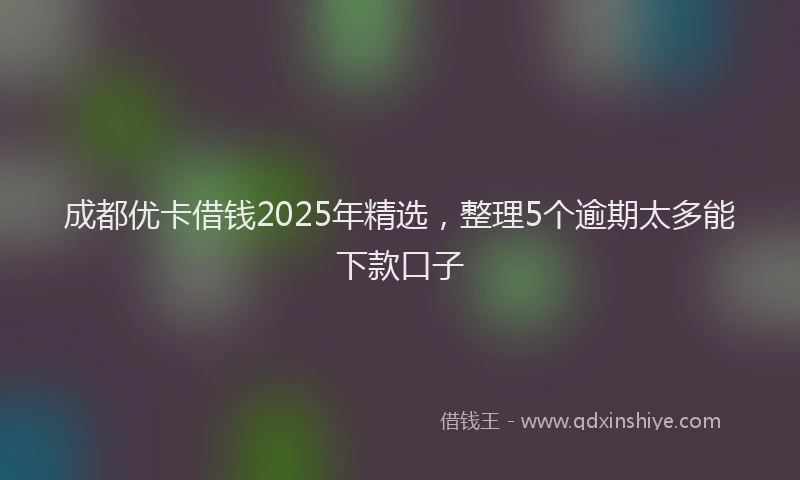 成都优卡借钱2025年精选，整理5个逾期太多能下款口子