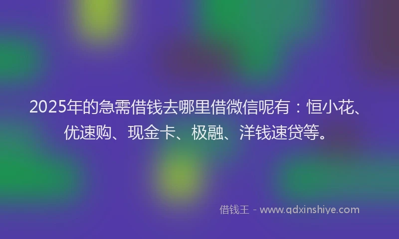 2025年的急需借钱去哪里借微信呢有：恒小花、优速购、现金卡、极融、洋钱速贷等。