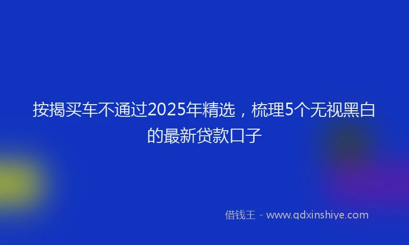 按揭买车不通过2025年精选，梳理5个无视黑白的最新贷款口子