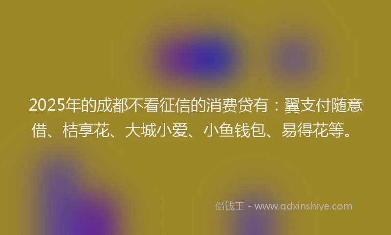 2025年的成都不看征信的消费贷有：翼支付随意借、桔享花、大城小爱、小鱼钱包、易得花等。