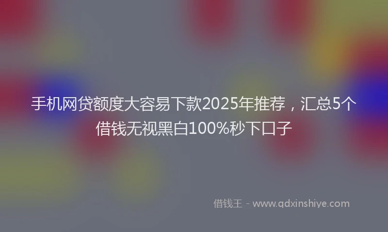 手机网贷额度大容易下款2025年推荐，汇总5个借钱无视黑白100%秒下口子