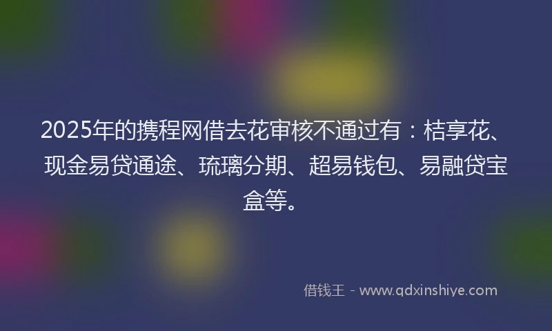 2025年的携程网借去花审核不通过有：桔享花、现金易贷通途、琉璃分期、超易钱包、易融贷宝盒等。