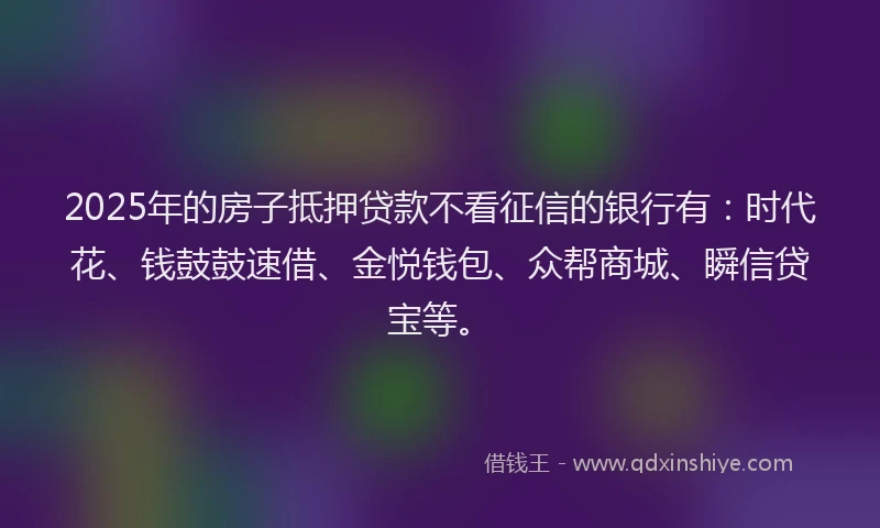 2025年的房子抵押贷款不看征信的银行有：时代花、钱鼓鼓速借、金悦钱包、众帮商城、瞬信贷宝等。
