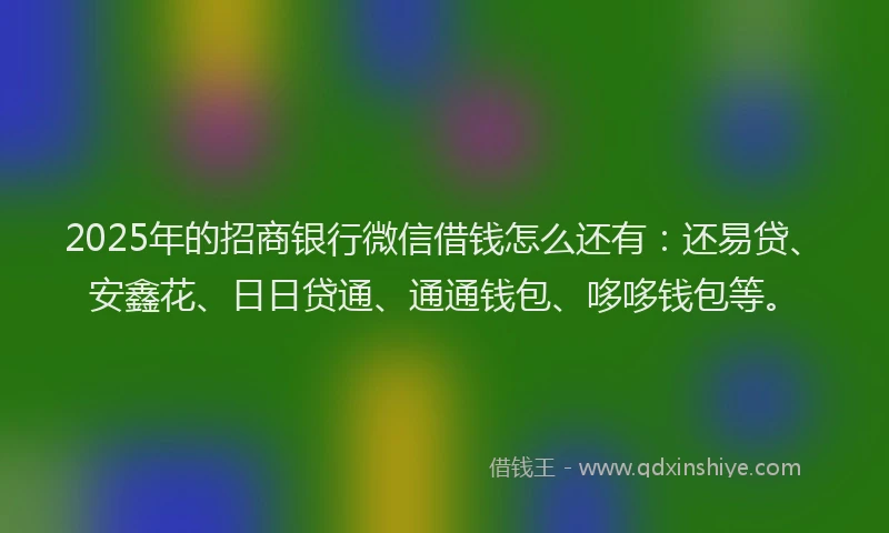 2025年的招商银行微信借钱怎么还有：还易贷、安鑫花、日日贷通、通通钱包、哆哆钱包等。