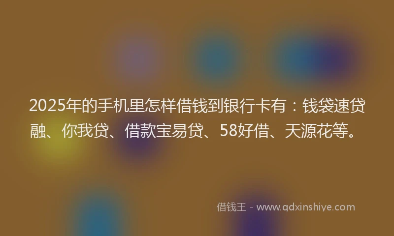 2025年的手机里怎样借钱到银行卡有：钱袋速贷融、你我贷、借款宝易贷、58好借、天源花等。