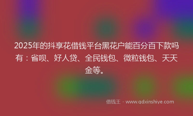 2025年的抖享花借钱平台黑花户能百分百下款吗有：省呗、好人贷、全民钱包、微粒钱包、天天金等。
