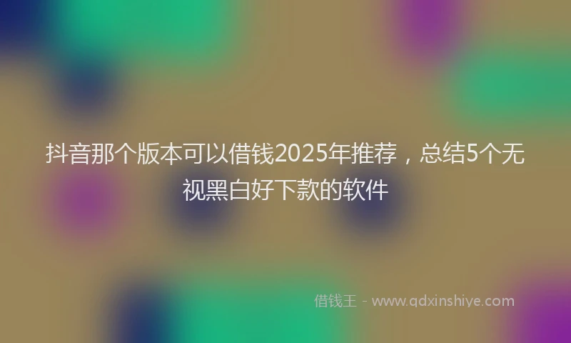 抖音那个版本可以借钱2025年推荐，总结5个无视黑白好下款的软件