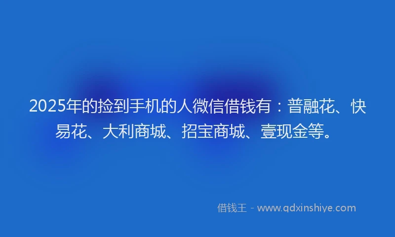2025年的捡到手机的人微信借钱有：普融花、快易花、大利商城、招宝商城、壹现金等。